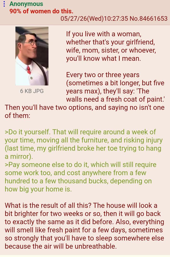 Anonymous 90% of women do this. 6 KB JPG 05/27/26(Wed)10:27:35 No.84661653 If you live with a woman, whether that's your girlfriend, wife, mom, sister, or whoever, you'll know what I mean. Every two or three years (sometimes a bit longer, but five years max), they'll say: 'The walls need a fresh coat of paint.' Then you'll have two options, and saying no isn't one of them: >Do it yourself. That will require around a week of your time, moving all the furniture, and risking injury (last time, my girlfriend broke her toe trying to hang a mirror). >Pay someone else to do it, which will still require some work too, and cost anywhere from a few hundred to a few thousand bucks, depending on how big your home is. What is the result of all this? The house will look a bit brighter for two weeks or so, then it will go back to exactly the same as it did before. Also, everything will smell like fresh paint for a few days, sometimes so strongly that you'll have to sleep somewhere else because the air will be unbreathable.