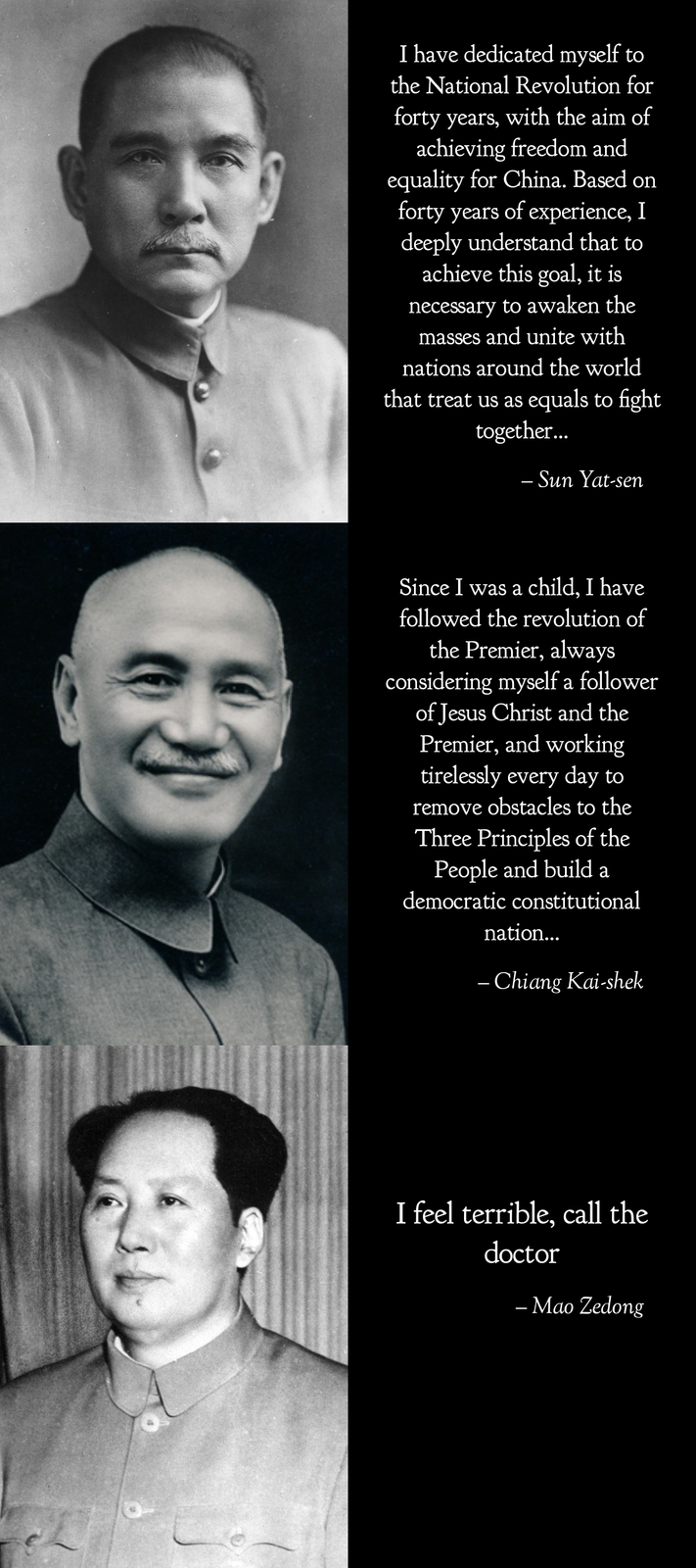 I have dedicated myself to the National Revolution for forty years, with the aim of achieving freedom and equality for China. Based on forty years of experience, I deeply understand that to achieve this goal, it is necessary to awaken the masses and unite with nations around the world that treat us as equals to fight together... - Sun Yat-sen Since I was a child, I have followed the revolution of the Premier, always considering myself a follower of Jesus Christ and the Premier, and working tirelessly every day to remove obstacles to the Three Principles of the People and build a democratic constitutional nation... - Chiang Kai-shek I feel terrible, call the doctor - Mao Zedong