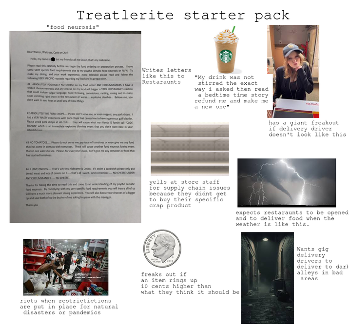 Treatlerite starter pack "food neurosis" Dear Waiter, Waitress, Cook or Chef: Hello, my name ist I but my friends call me Onion, that's my nickname. Please read this carefully before we begin the food ordering or preparation process. I have some VERY specific food requirements due to my psycho sematic food neurosis or PSFN. To make my dining, and your work experience, more tolerable please read and follow the following VERY SPECIFIC requests regarding my food and its preparation. #1 ABSOLUTELY POSITIVELY NO CHEESE on my food under ANY CIRCUMSTANCES. I have a wicked cheese neurosis and any cheese on my food will trigger a VERY UNPLEASANT reaction that could induce vulgar language, food throwing, convulsions, ranting, raving and in many cases vomiting right there in the restaurant or worse.......explosive diarrhea. Believe me, you don't want to see, hear or smell any of these things. #2 ABSOLUTELY NO PORK CHOPS....... Please don't serve me, or even suggest, any pork chops. I had a VERY NASTY experience with pork chops that caused me to have a ganreous gall bladder. Please avoid pork chops at all costs..... they will cause what my friends & family call "CODE BROWN" which is an immediate explosive diarrhea event that you don't want here in your establishment. Writes letters like this to Restaraunts "My drink was not stirred the exact way i asked then read a bedtime time story refund me and make me a new one" #3 NO TOMATOES..... Please do not serve me any type of tomatoes or even give me any food that has come in contact with tomatoes. These will cause another food neurosis fueled event that no one wants to see. Please, for everyone's sake, don't give me any tomatoes or food that has touched tomatoes. #4 I LOVE ONIONS..... That's why my nickname is Onion. If I order a sandwich please only put bread, meat and lots of onions on it...... that's all I want. And remember NO CHEESE UNDER ANY CIRCUMSTANCES....... NO CHEESE. Thanks for taking the time to read this and come to an understanding of my psycho sematic food neurosis. By complying with my very specific food requirements you will insure all of us will have a much more pleasant dining experience. You will also boost your chances of a bigger tip and save both of us the bother of me asking to speak with the manager. Thank-you yells at store staff for supply chain issues because they didnt get to buy their specific crap product 1229143534 has a giant freakout if delivery driver doesn't look like this expects restaraunts to be opened and to deliver food when the weather is like this. gettyimages SELF CHECKOUT Credit: Star Tribune via Getty Images LIBERTY INGOD WE TRUST 2013 freaks out if an item rings up 10 cents higher than what they think it should be. Wants gig delivery drivers to deliver to dark alleys in bad areas riots when restrictictions are put in place for natural disasters or pandemics
