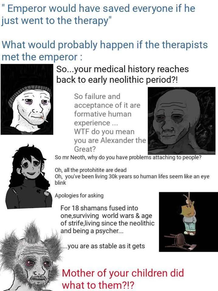 "Emperor would have saved everyone if he just went to the therapy" What would probably happen if the therapists met the emperor : So...your medical history reaches back to early neolithic period?! So failure and acceptance of it are formative human experience ... W-- do you mean you are Alexander the Great? So mr Neoth, why do you have problems attaching to people? Oh, all the protohitite are dead Oh, you've been living 30k years so human lifes seem like an eye blink Apologies for asking For 18 shamans fused into one,surviving world wars & age of strife,living since the neolithic and being a psycher... ....you are as stable as it gets Mother of your children did what to them?!?