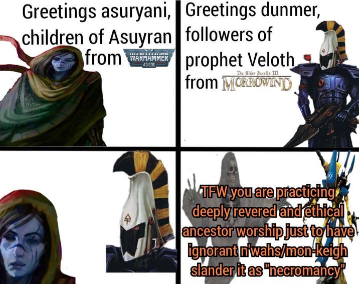 Greetings asuryani, Greetings dunmer, children of Asuyran from LUJA MIELLRIK WARHAMMER 40.000 followers of prophet Veloth The Elder Scrolls III from MORROWIND TFW you are practicing deeply revered and ethical ancestor worship just to have ignorant n'wahs/mon-keigh slander it as "necromancy"