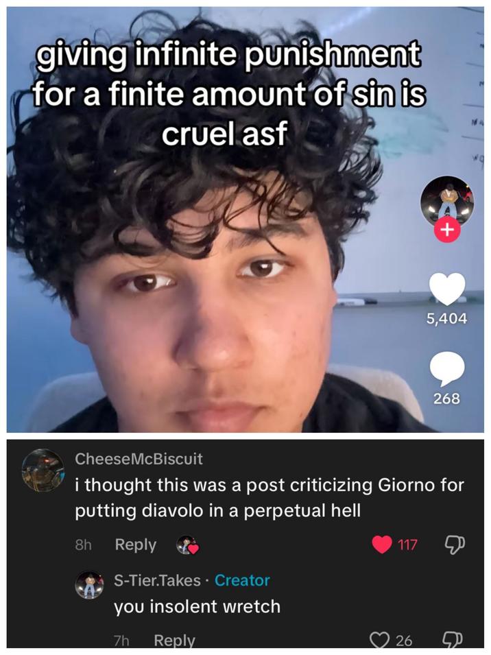 giving infinite punishment for a finite amount of sin is cruel asf + 5,404 268 Cheese McBiscuit i thought this was a post criticizing Giorno for putting diavolo in a perpetual hell 8h Reply S-Tier.Takes. Creator you insolent wretch 7h Reply 117 Ф 26