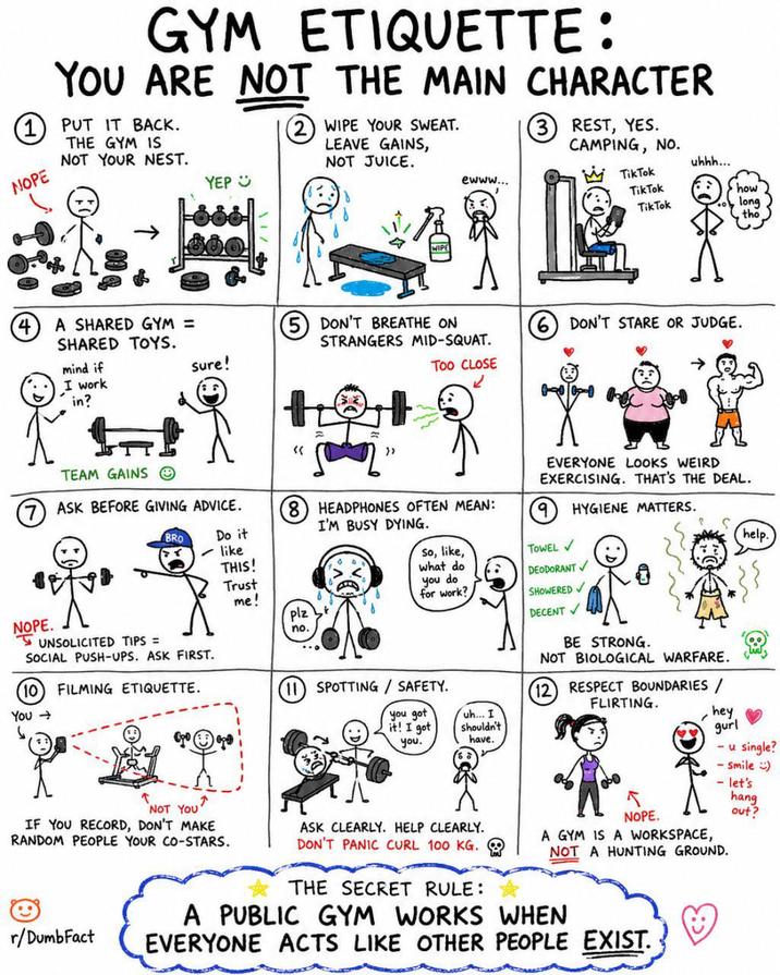 GYM ETIQUETTE: YOU ARE NOT THE MAIN CHARACTER 1 PUT IT BACK. NOPE THE GYM IS NOT YOUR NEST. YEP (2) WIPE YOUR SWEAT. LEAVE GAINS, NOT JUICE. ewww... ③ REST, YES. CAMPING, NO. uhhh... Tik Tok Tik Tok how Tik Tok long tho 4 A SHARED GYM = SHARED TOYS. NOPE. mind if I work in? Sure! TEAM GAINS ASK BEFORE GIVING ADVICE. ⑤ DON'T BREATHE ON STRANGERS MID-SQUAT. « Too CLOSE 2 ⑥ DON'T STARE OR JUDGE. EVERYONE LOOKS WEIRD EXERCISING. THAT'S THE DEAL. 9 HYGIENE MATTERS. BRO Do it ✓ like 8 HEADPHONES OFTEN MEAN: I'M BUSY DYING. THIS! So, like, TOWEL V what do Trust me! you do for work? DEODORANT SHOWERED plz no. DECENT✓ UNSOLICITED TIPS = SOCIAL PUSH-UPS. ASK FIRST. 10 FILMING ETIQUETTE. You- SPOTTING/SAFETY. you got it! I got you. uh... I shouldn't have. BE STRONG. NOT BIOLOGICAL WARFARE. 12 RESPECT BOUNDARIES/ FLIRTING. hey gurl help. - u single? - Smile) - let's NOT YOU' IF YOU RECORD, DON'T MAKE RANDOM PEOPLE YOUR CO-STARS. r/DumbFact ASK CLEARLY. HELP CLEARLY. DON'T PANIC CURL 100 KG. THE SECRET RULE: NOPE. A GYM IS A WORKSPACE, NOT A HUNTING GROUND. A PUBLIC GYM WORKS WHEN EVERYONE ACTS LIKE OTHER PEOPLE EXIST. hang out?