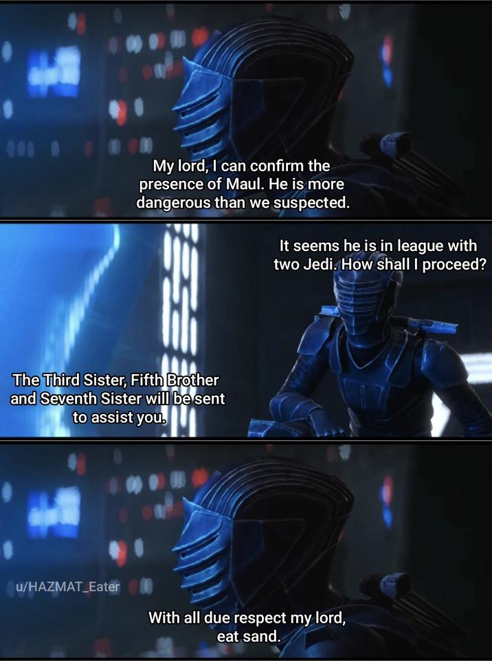 000 # My lord, I can confirm the presence of Maul. He is more dangerous than we suspected. It seems he is in league with two Jedi. How shall I proceed? The Third Sister, Fifth Brother and Seventh Sister will be sent to assist you. u/HAZMAT_Eater With all due respect my lord, eat sand.