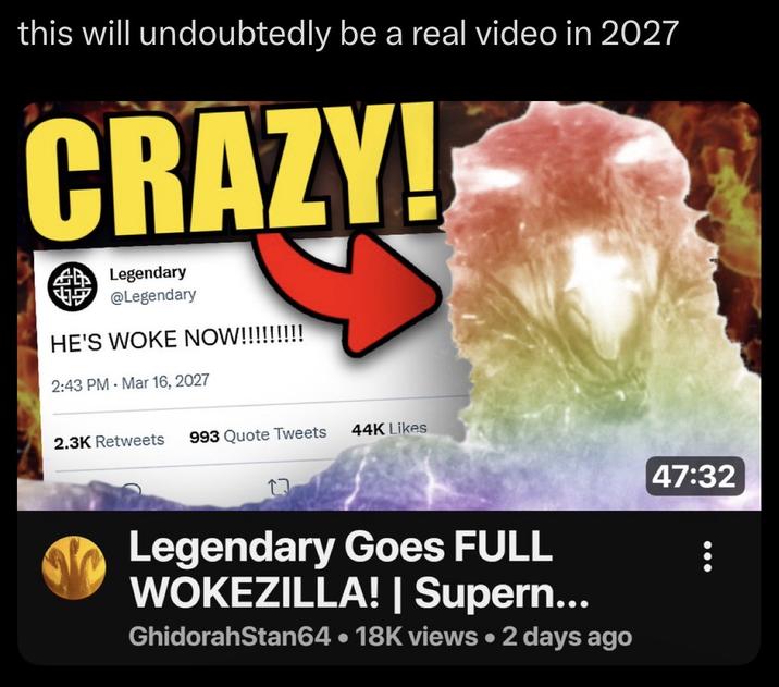 this will undoubtedly be a real video in 2027 CRAZY! m Legendary @Legendary HE'S WOKE NOW!!!!!!!!! 2:43 PM Mar 16, 2027 2.3K Retweets 993 Quote Tweets 44K Likes Legendary Goes FULL WOKEZILLA! | Supern... GhidorahStan64 • 18K views • 2 days ago 47:32