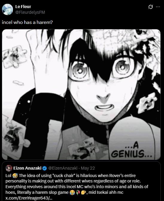Le Fleur @FleurdelysFM incel who has a harem? Ø.. ...A GENIUS... Eizen Anazaki @EizenAnazaki - May 22 Lol The idea of using "cuck chair" is hilarious when Rover's entire personality is making out with different wives regardless of age or role. Everything revolves around this incel MC who's into minors and all kinds of hoes, literally a harem slop game , mid Isekai ahh mc x.com/Eren Yeager643/...