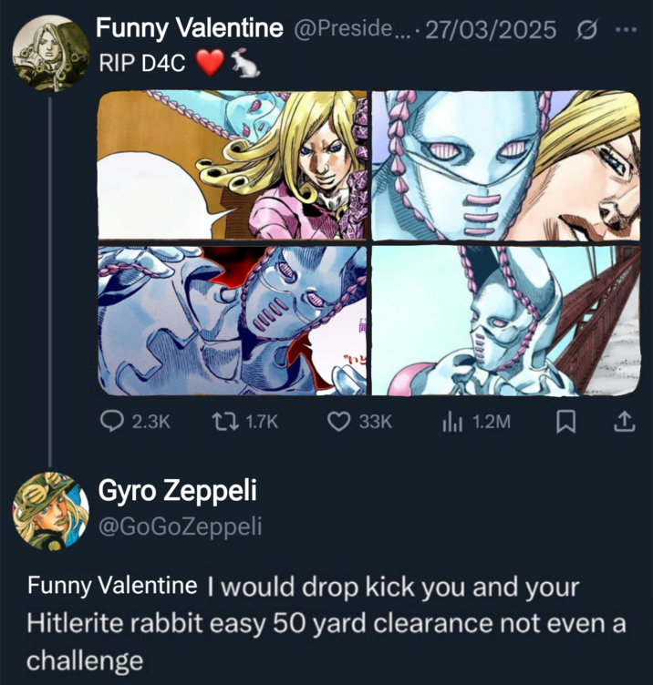 Funny Valentine @Preside.... 27/03/2025 RIP D4C DOOOD 2.3K t1.7K 33K Il 1.2M Gyro Zeppeli @GoGoZeppeli Funny Valentine I would drop kick you and your Hitlerite rabbit easy 50 yard clearance not even a challenge