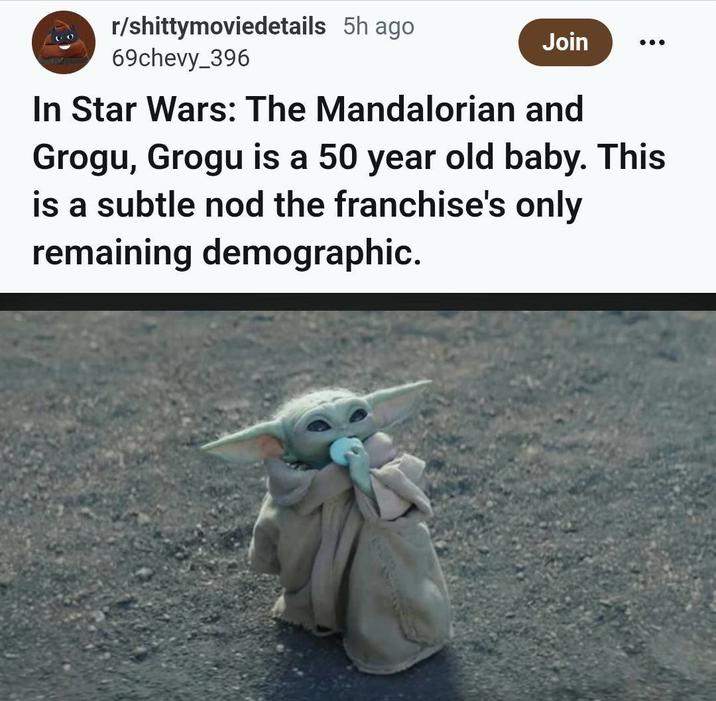 r/shittymoviedetails 5h ago 69chevy_396 Join In Star Wars: The Mandalorian and Grogu, Grogu is a 50 year old baby. This is a subtle nod the franchise's only remaining demographic.