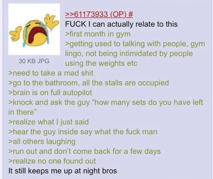 30 KB JPG >>61173933 (OP) # F--- I can actually relate to this >first month in gym >getting used to talking with people, gym lingo, not being intimidated by people using the weights etc >need to take a mad s--- >go to the bathroom, all the stalls are occupied >brain is on full autopilot >knock and ask the guy "how many sets do you have left in there" >realize what I just said >hear the guy inside say what the f--- man >all others laughing >run out and don't come back for a few days >realize no one found out It still keeps me up at night bros