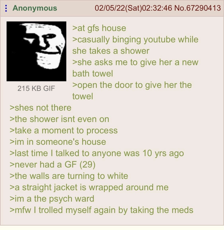 Anonymous 15 215 KB GIF >shes not there 02/05/22(Sat)02:32:46 No.67290413 >at gfs house >casually binging youtube while she takes a shower >she asks me to give her a new bath towel >open the door to give her the towel >the shower isnt even on >take a moment to process >im in someone's house >last time I talked to anyone was 10 yrs ago >never had a GF (29) >the walls are turning to white >a straight jacket is wrapped around me >im a the psych ward >mfw I trolled myself again by taking the meds
