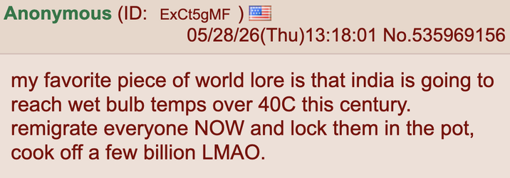 Anonymous (ID: ExCt5gMF) I 05/28/26(Thu)13:18:01 No.535969156 my favorite piece of world lore is that india is going to reach wet bulb temps over 40C this century. remigrate everyone NOW and lock them in the pot, cook off a few billion LMAO.