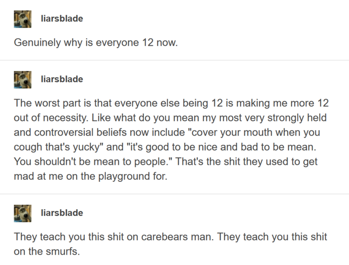 liarsblade Genuinely why is everyone 12 now. liarsblade The worst part is that everyone else being 12 is making me more 12 out of necessity. Like what do you mean my most very strongly held and controversial beliefs now include "cover your mouth when you cough that's yucky" and "it's good to be nice and bad to be mean. You shouldn't be mean to people." That's the s--- they used to get mad at me on the playground for. liarsblade They teach you this s--- on carebears man. They teach you this s--- on the smurfs.