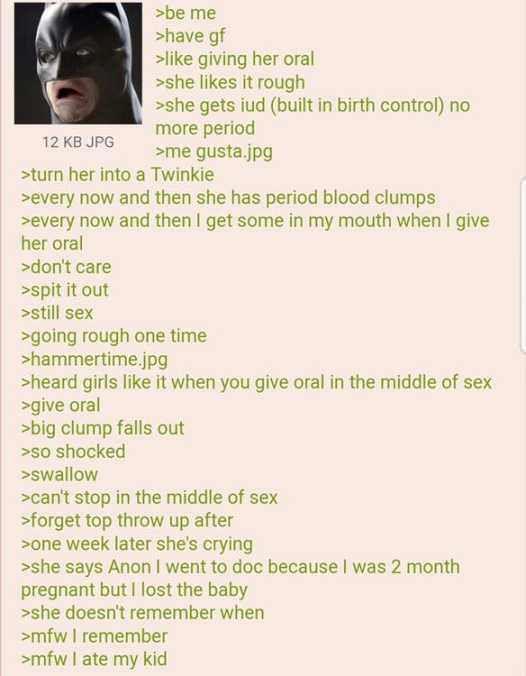 12 KB JPG >be me >have gf >like giving her oral >she likes it rough >she gets iud (built in birth control) no more period >me gusta.jpg >turn her into a Twinkie >every now and then she has period blood clumps >every now and then I get some in my mouth when I give her oral >don't care >spit it out >still sex >going rough one time >hammertime.jpg >heard girls like it when you give oral in the middle of sex >give oral >big clump falls out >so shocked >swallow >can't stop in the middle of sex >forget top throw up after >one week later she's crying >she says Anon I went to doc because I was 2 month pregnant but I lost the baby >she doesn't remember when >mfw I remember >mfw I ate my kid