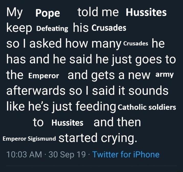 told me Hussites My Pope keep Defeating his Crusades so I asked how many Crusades he has and he said he just goes to the Emperor and gets a new army afterwards so I said it sounds like he's just feeding Catholic soldiers to Hussites and then Emperor Sigismund started crying. . 10:03 AM - 30 Sep 19 Twitter for iPhone