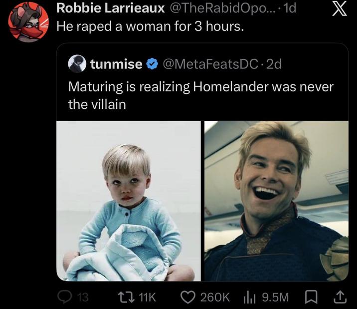 Robbie Larrieaux @TheRabidopo.... 1d He r---- a woman for 3 hours. tunmise @MetaFeats DC-2d Maturing is realizing Homelander was never the villain X 13 11K 260K | 9.5M 1