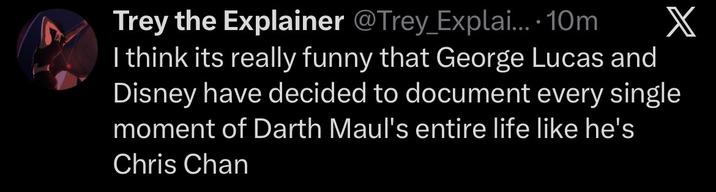 Trey the Explainer @Trey_Explai.... 10m X I think its really funny that George Lucas and Disney have decided to document every single moment of Darth Maul's entire life like he's Chris Chan