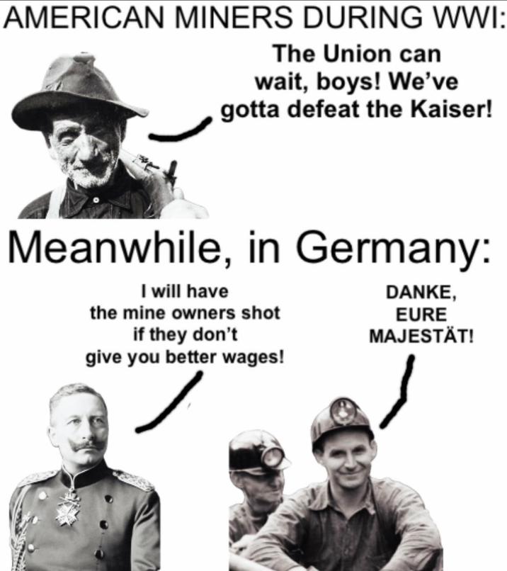 AMERICAN MINERS DURING WWI: The Union can wait, boys! We've gotta defeat the Kaiser! Meanwhile, in Germany: I will have the mine owners shot if they don't give you better wages! DANKE, EURE MAJESTÄT!