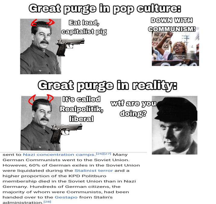 Great purge in pop culture: Eat lead, capitalist pig DOWN WITH COMMUNISM! WE AP NOT VAK gettyimages Credit: FG Trade Great purge in reality: It's called w-- are you Realpolitik, liberal doing? sent to Nazi concentration camps.[26][27] Many German Communists went to the Soviet Union. However, 60% of German exiles in the Soviet Union were liquidated during the Stalinist terror and a higher proportion of the KPD Politburo membership died in the Soviet Union than in Nazi Germany. Hundreds of German citizens, the majority of whom were Communists, had been handed over to the Gestapo from Stalin's administration.[28]