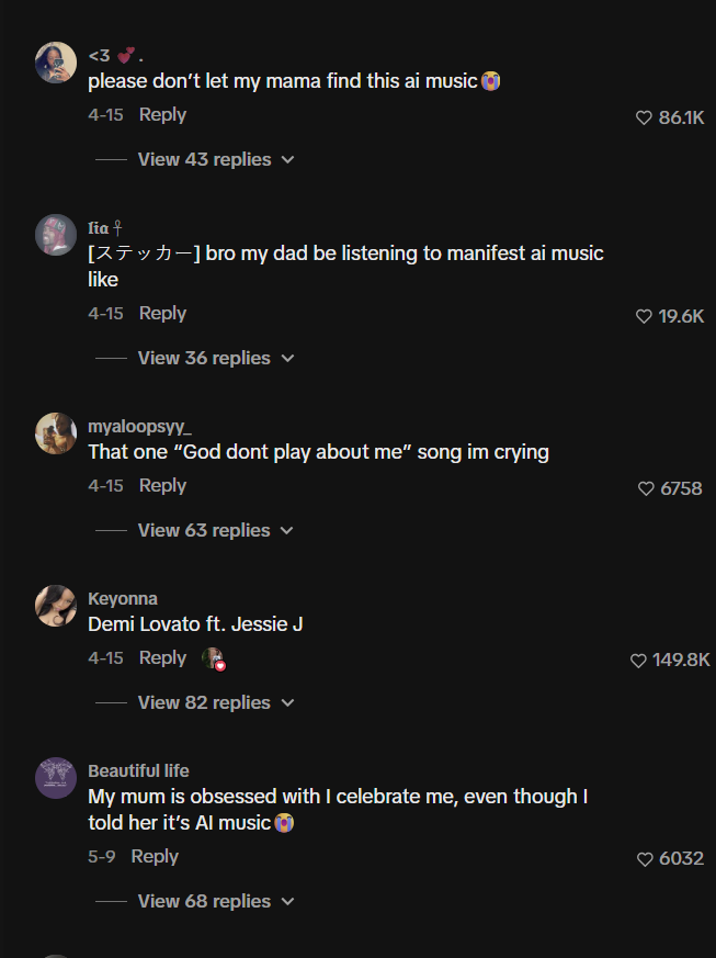 <3 please don't let my mama find this ai music 4-15 Reply View 43 replies ✓ lia + [-] bro my dad be listening to manifest ai music like 4-15 Reply View 36 replies myaloopsyy That one "God dont play about me" song im crying 4-15 Reply View 63 replies ✓ Keyonna Demi Lovato ft. Jessie J 4-15 Reply View 82 replies Beautiful life My mum is obsessed with I celebrate me, even though I told her it's Al music 5-9 Reply View 68 replies ♥ 86.1K 19.6K 6758 149.8K 6032
