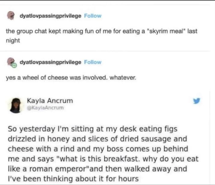 dyatlovpassingprivilege Follow the group chat kept making fun of me for eating a "skyrim meal" last night dyatlovpassingprivilege Follow yes a wheel of cheese was involved. whatever. Kayla Ancrum @KaylaAncrum So yesterday I'm sitting at my desk eating figs drizzled in honey and slices of dried sausage and cheese with a rind and my boss comes up behind me and says "what is this breakfast. why do you eat like a roman emperor" and then walked away and I've been thinking about it for hours