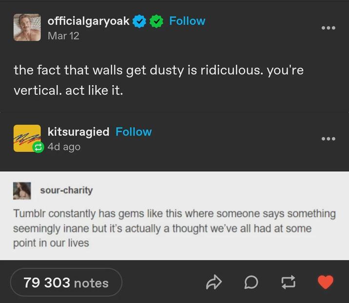 officialgaryoak Follow Mar 12 the fact that walls get dusty is ridiculous. you're vertical. act like it. kitsuragied Follow 4d ago sour-charity Tumblr constantly has gems like this where someone says something seemingly inane but it's actually a thought we've all had at some point in our lives 79 303 notes D