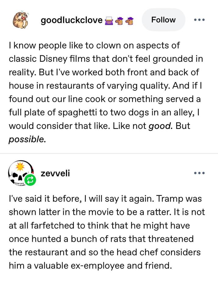 goodluckclove Follow ... I know people like to clown on aspects of classic Disney films that don't feel grounded in reality. But I've worked both front and back of house in restaurants of varying quality. And if I found out our line cook or something served a full plate of spaghetti to two dogs in an alley, I would consider that like. Like not good. But possible. zevveli I've said it before, I will say it again. Tramp was shown latter in the movie to be a ratter. It is not at all farfetched to think that he might have once hunted a bunch of rats that threatened the restaurant and so the head chef considers him a valuable ex-employee and friend.