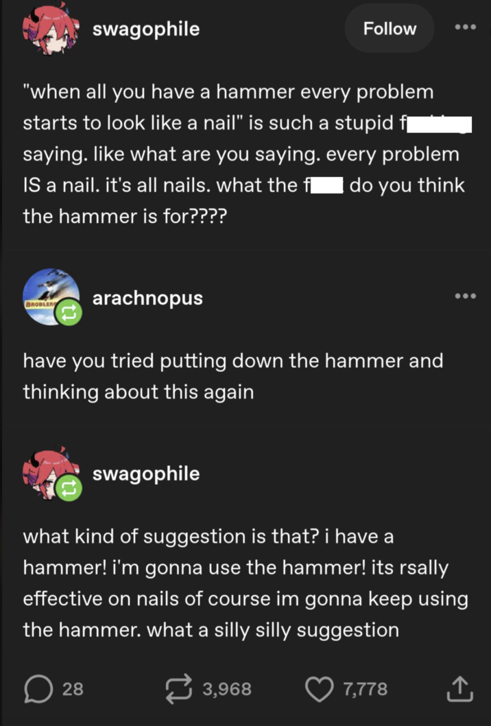 swagophile Follow "when all you have a hammer every problem starts to look like a nail" is such a stupid f¨` saying. like what are you saying. every problem do you think IS a nail. it's all nails. what the fl the hammer is for???? BROBLERS arachnopus have you tried putting down the hammer and thinking about this again swagophile what kind of suggestion is that? i have a hammer! i'm gonna use the hammer! its rsally effective on nails of course im gonna keep using the hammer. what a silly silly suggestion D 28 3,968 7,778 ↑