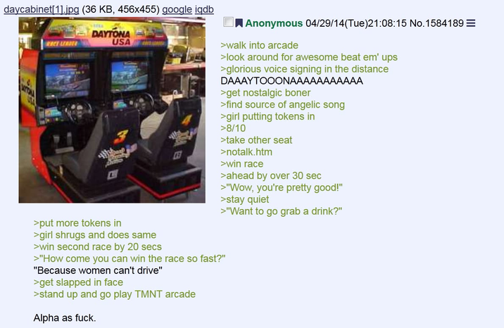 daycabinet[1].jpg (36 KB, 456x455) google iqdb CE LEADER DAYTONA USA L Anonymous 04/29/14(Tue)21:08:15 No. 1584189 = >walk into arcade >look around for awesome beat em' ups >glorious voice signing in the distance DAAAYTOOONAAAAAAAAAAA >get nostalgic boner >find source of angelic song >girl putting tokens in >8/10 >take other seat >notalk.htm >win race >ahead by over 30 sec >"Wow, you're pretty good!" >stay quiet >"Want to go grab a drink?" >put more tokens in >girl shrugs and does same >win second race by 20 secs >"How come you can win the race so fast?" "Because women can't drive" >get slapped in face >stand up and go play TMNT arcade Alpha as f---.