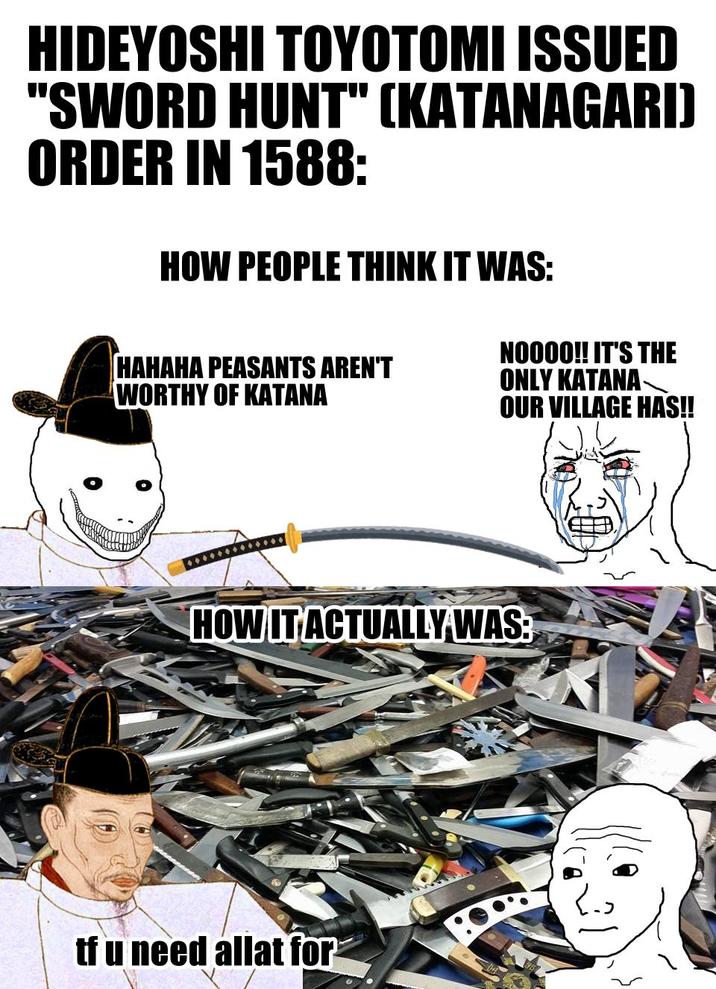 HIDEYOSHI TOYOTOMI ISSUED "SWORD HUNT" (KATANAGARI) ORDER IN 1588: HOW PEOPLE THINK IT WAS: HAHAHA PEASANTS AREN'T WORTHY OF KATANA NO000!! IT'S THE ONLY KATANA- OUR VILLAGE HAS!! HOW IT ACTUALLY WAS: tf u need allat for