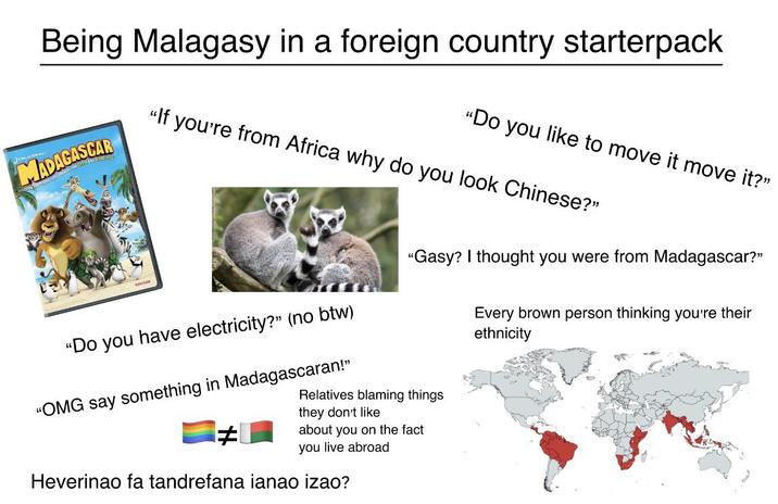 Being Malagasy in a foreign country starterpack MADAGASCAR "Do you like to move it move it?" "If you're from Africa why do you look Chinese?" "Do you have electricity?" (no btw) "OMG say something in Madagascaran!" # "Gasy? I thought you were from Madagascar?" Relatives blaming things they don't like about you on the fact you live abroad Heverinao fa tandrefana ianao izao? Every brown person thinking you're their ethnicity