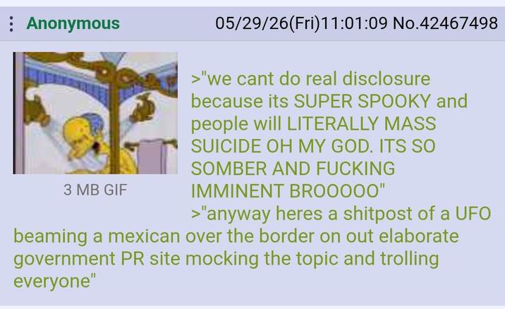 : Anonymous 3 MB GIF 05/29/26(Fri)11:01:09 No.42467498 >"we cant do real disclosure because its SUPER SPOOKY and people will LITERALLY MASS SUICIDE OH MY GOD. ITS SO SOMBER AND F------ IMMINENT BROOOOO" >"anyway heres a shitpost of a UFO beaming a mexican over the border on out elaborate government PR site mocking the topic and trolling everyone"