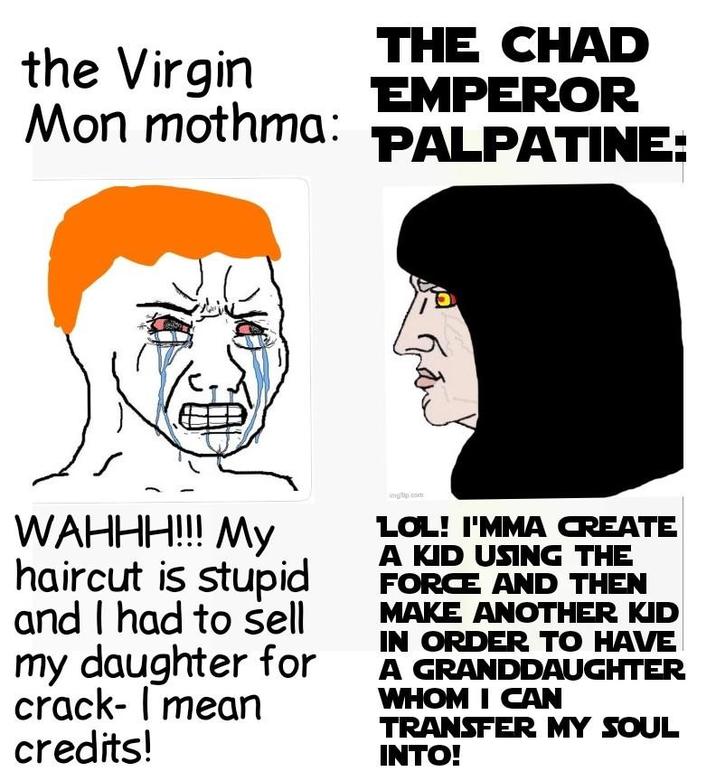 the Virgin Mon mothma: THE CHAD EMPEROR PALPATINE: WAHHH!!! My haircut is stupid and I had to sell my daughter for crack- I mean credits! imgp.com LOL! I'MMA CREATE A KID USING THE FORCE AND THEN MAKE ANOTHER KID IN ORDER TO HAVE A GRANDDAUGHTER WHOM I CAN TRANSFER MY SOUL INTO!