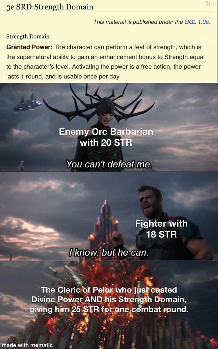 3e SRD:Strength Domain This material is published under the OGL 1.0a. Strength Domain Granted Power: The character can perform a feat of strength, which is the supernatural ability to gain an enhancement bonus to Strength equal to the character's level. Activating the power is a free action, the power lasts 1 round, and is usable once per day. Enemy Orc Barbarian with 20 STR You can't defeat me. Fighter with 18 STR I know, but he can. The Cleric of Pelor who just casted Divine Power AND his Strength Domain, giving him 25 STR for one combat round. made with mematic