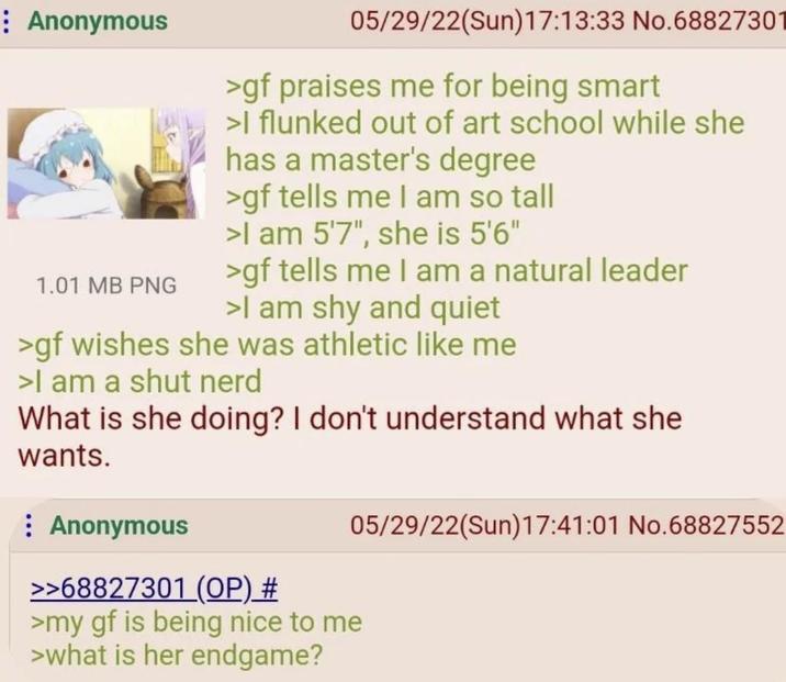 Anonymous 1.01 MB PNG 05/29/22(Sun)17:13:33 No.68827301 >gf praises me for being smart >I flunked out of art school while she has a master's degree >gf tells me I am so tall >I am 5'7", she is 5'6" >gf tells me I am a natural leader >I am shy and quiet >gf wishes she was athletic like me >I am a shut nerd What is she doing? I don't understand what she wants. Anonymous >>68827301 (OP) # 05/29/22(Sun)17:41:01 No.68827552 >my gf is being nice to me >what is her endgame?