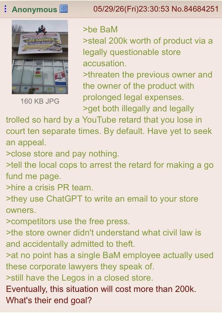 Anonymous NTLY CLOSED. PERMANENTS & 160 KB JPG 05/29/26(Fri)23:30:53 No.84684251 >be BaM >steal 200k worth of product via a legally questionable store accusation. >threaten the previous owner and the owner of the product with prolonged legal expenses. >get both illegally and legally trolled so hard by a YouTube retard that you lose in court ten separate times. By default. Have yet to seek an appeal. >close store and pay nothing. >tell the local cops to arrest the retard for making a go fund me page. >hire a crisis PR team. >they use ChatGPT to write an email to your store owners. >competitors use the free press. >the store owner didn't understand what civil law is and accidentally admitted to theft. >at no point has a single BaM employee actually used these corporate lawyers they speak of. >still have the Legos in a closed store. Eventually, this situation will cost more than 200k. What's their end goal?