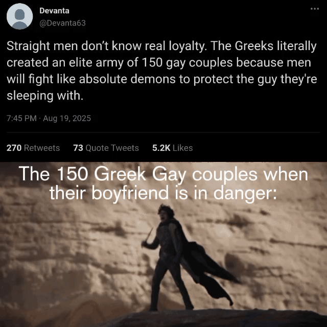Devanta @Devanta63 Straight men don't know real loyalty. The Greeks literally created an elite army of 150 gay couples because men will fight like absolute demons to protect the guy they're sleeping with. 7:45 PM - Aug 19, 2025 270 Retweets 73 Quote Tweets 5.2K Likes The 150 Greek Gay couples when their boyfriend is in danger: