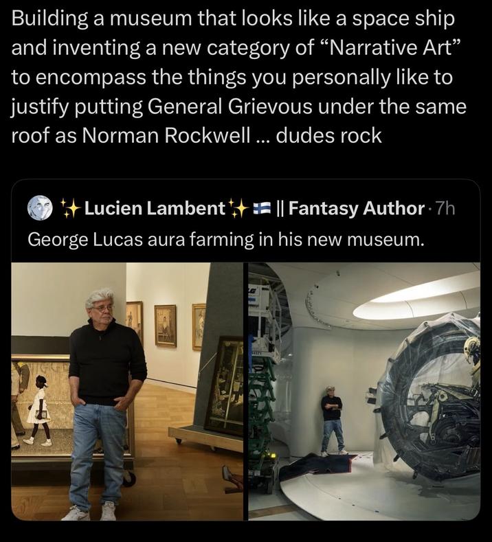 Building a museum that looks like a space ship and inventing a new category of "Narrative Art" to encompass the things you personally like to justify putting General Grievous under the same roof as Norman Rockwell ... dudes rock Lucien Lambent || Fantasy Author. 7h George Lucas aura farming in his new museum. 14371