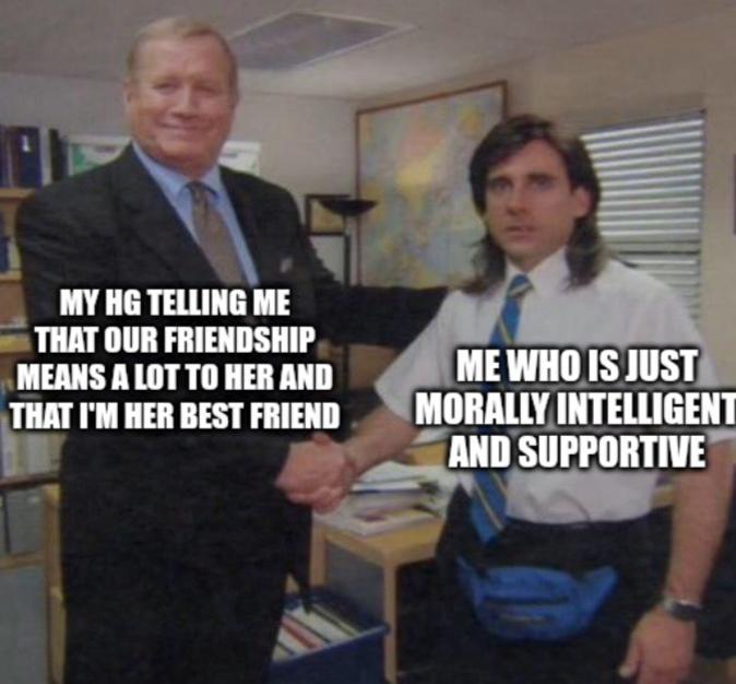 MY HG TELLING ME THAT OUR FRIENDSHIP MEANS A LOT TO HER AND THAT I'M HER BEST FRIEND ME WHO IS JUST MORALLY INTELLIGENT AND SUPPORTIVE