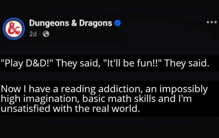 & Dungeons & Dragons 2d. "Play D&D!" They said, "It'll be fun!!" They said. Now I have a reading addiction, an impossibly high imagination, basic math skills and I'm unsatisfied with the real world.