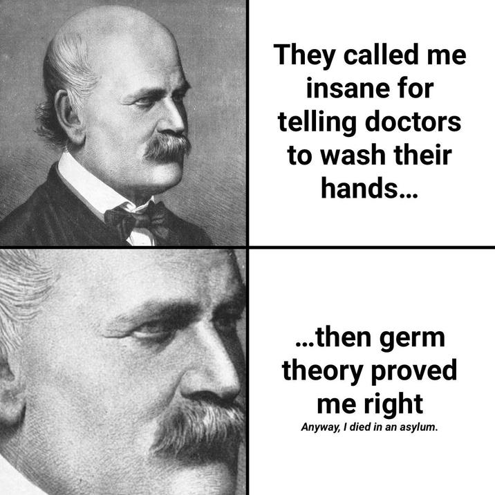 They called me insane for telling doctors to wash their hands... ...then germ theory proved me right Anyway, I died in an asylum.