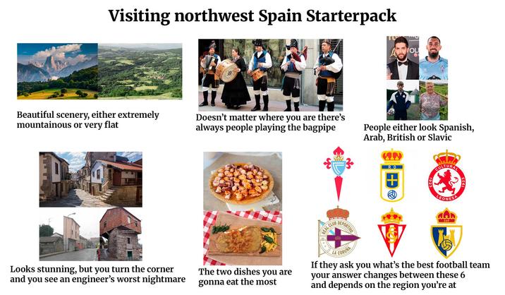 Visiting northwest Spain Starterpack Beautiful scenery, either extremely mountainous or very flat ** OL G Doesn't matter where you are there's always people playing the bagpipe People either look Spanish, Arab, British or Slavic RO + 1923 CULTURAL LEONESA Looks stunning, but you turn the corner and you see an engineer's worst nightmare The two dishes you are gonna eat the most REAL CLUB DEPORTIVO LA CORUNA SDP If they ask you what's the best football team your answer changes between these 6 and depends on the region you're at