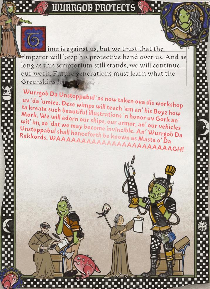 C WURRGOB PROTECTS ime is against us, but we trust that the Emperor will keep his protective hand over us. And as long as this scriptorium still stands, we will continue our work. Future generations must learn what the Greenskins hap Wurrgob Da Unstoppabul 'as now taken ova dis workshop uv'da 'umiez. Dese wimps will teach 'em an' his Boyz how ta kreate such beautiful illustrations 'n honor uv Gork an' Mork. We will adorn our ships, our armor, an' our vehicles wit' im, so 'dat we may become invincible. An' Wurrgob Da Unstoppabul shall henceforth be known as Masta o' Da Rekkords. WAAAAAAAAAAAAAAAAAAAAAAAGH!