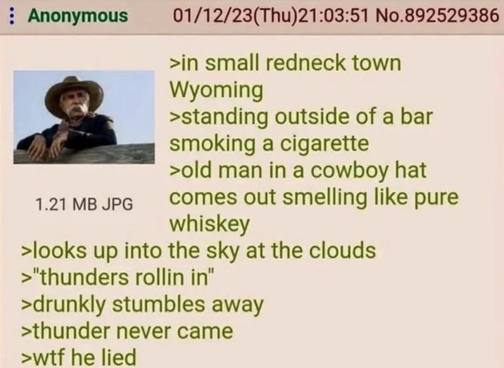 Anonymous 01/12/23(Thu)21:03:51 No.892529386 >in small redneck town Wyoming >standing outside of a bar smoking a c-------- >old man in a cowboy hat 1.21 MB JPG comes out smelling like pure whiskey >looks up into the sky at the clouds >"thunders rollin in" >drunkly stumbles away >thunder never came >w-- he lied
