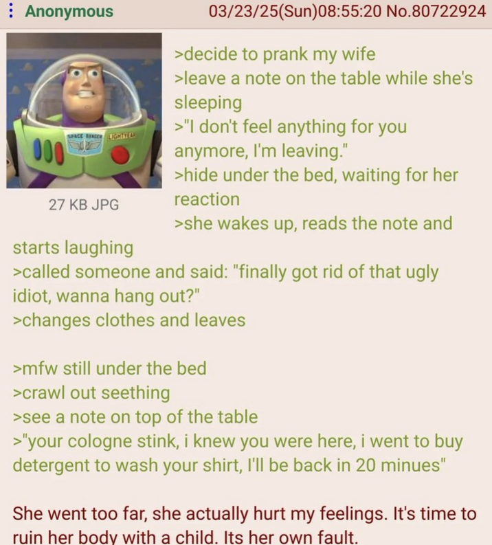 : Anonymous 000 SPACE RANGER LIGHTYEAR 27 KB JPG starts laughing 03/23/25(Sun)08:55:20 No.80722924 >decide to prank my wife >leave a note on the table while she's sleeping >"I don't feel anything for you anymore, I'm leaving." >hide under the bed, waiting for her reaction >she wakes up, reads the note and >called someone and said: "finally got rid of that ugly idiot, wanna hang out?" >changes clothes and leaves >mfw still under the bed >crawl out seething >see a note on top of the table >"your cologne stink, i knew you were here, i went to buy detergent to wash your shirt, I'll be back in 20 minues" She went too far, she actually hurt my feelings. It's time to ruin her body with a child. Its her own fault.