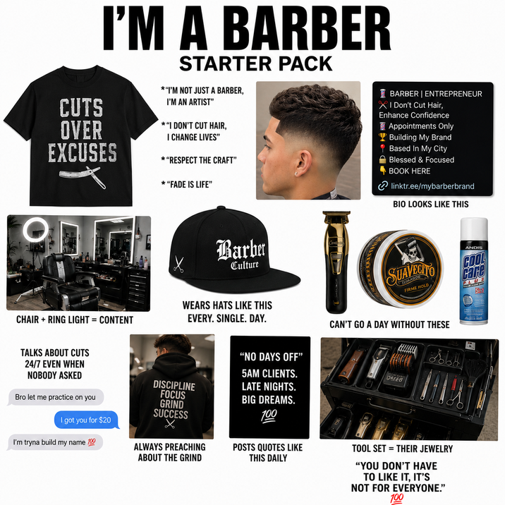 I'M A BARBER CUTS OVER EXCUSES on STARTER PACK *"I'M NOT JUST A BARBER, I'M AN ARTIST" *"I DON'T CUT HAIR, I CHANGE LIVES" * "RESPECT THE CRAFT" * "FADE IS LIFE" Barber Culture BARBER | ENTREPRENEUR XI Don't Cut Hair, Enhance Confidence Appointments Only Building My Brand Based In My City Blessed & Focused BOOK HERE linktr.ee/mybarberbrand BIO LOOKS LIKE THIS SUAVECITO FIRME HOLD ANDIS COOL care PL CHAIR + RING LIGHT = CONTENT WEARS HATS LIKE THIS EVERY. SINGLE. DAY. CAN'T GO A DAY WITHOUT THESE TALKS ABOUT CUTS 24/7 EVEN WHEN NOBODY ASKED Bro let me practice on you I got you for $20 I'm tryna build my name 100 "NO DAYS OFF" 5AM CLIENTS. DISCIPLINE LATE NIGHTS. FOCUS BIG DREAMS. GRIND SUCCESS 100 ALWAYS PREACHING ABOUT THE GRIND POSTS QUOTES LIKE THIS DAILY REEB TOOL SET THEIR JEWELRY "YOU DON'T HAVE TO LIKE IT, IT'S NOT FOR EVERYONE." 100