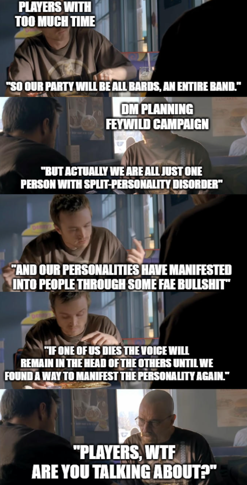 PLAYERS WITH TOO MUCH TIME "SO OUR PARTY WILL BE ALL BARDS, AN ENTIRE BAND." DM PLANNING FEYWILD CAMPAIGN "BUT ACTUALLY WE ARE ALL JUST ONE PERSON WITH SPLIT-PERSONALITY DISORDER" "AND OUR PERSONALITIES HAVE MANIFESTED INTO PEOPLE THROUGH SOME FAE B-------” "IF ONE OF US DIES THE VOICE WILL REMAIN IN THE HEAD OF THE OTHERS UNTIL WE FOUND A WAY TO MANIFEST THE PERSONALITY AGAIN." "PLAYERS, W-- ARE YOU TALKING ABOUT?"