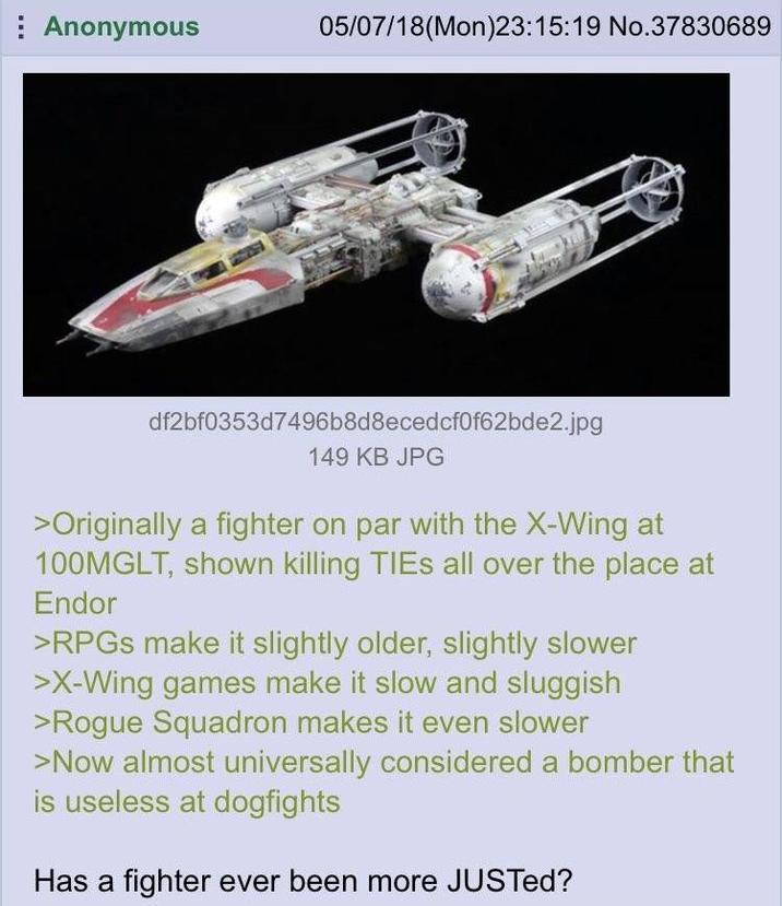 Anonymous 05/07/18(Mon)23:15:19 No.37830689 df2bf0353d7496b8d8ecedcf0f62bde2.jpg 149 KB JPG >Originally a fighter on par with the X-Wing at 100MGLT, shown killing TIES all over the place at Endor >RPGs make it slightly older, slightly slower >X-Wing games make it slow and sluggish >Rogue Squadron makes it even slower >Now almost universally considered a bomber that is useless at dogfights Has a fighter ever been more JUSTed?