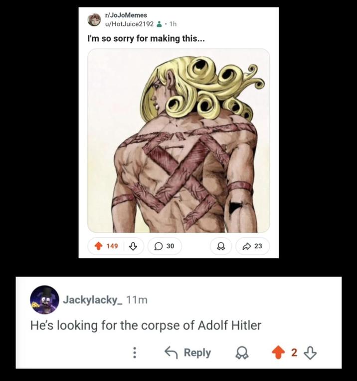 r/JoJoMemes u/HotJuice2192.1h I'm so sorry for making this... 149 30 80 23 Jackylacky_11m He's looking for the corpse of Adolf Hitler Reply 23