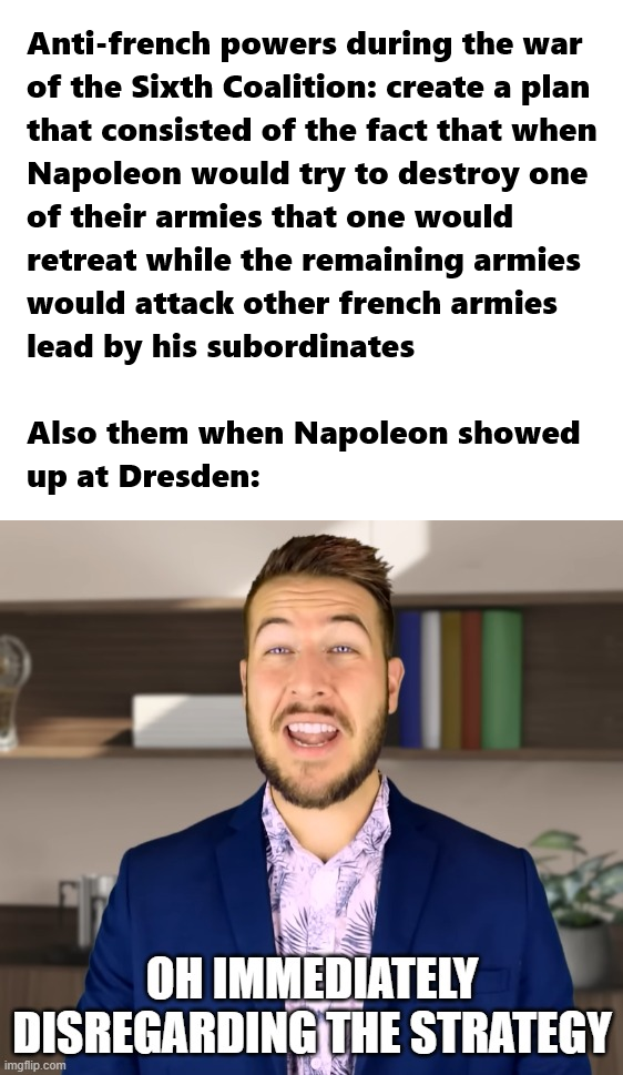 Anti-french powers during the war of the Sixth Coalition: create a plan that consisted of the fact that when Napoleon would try to destroy one of their armies that one would retreat while the remaining armies would attack other french armies lead by his subordinates Also them when Napoleon showed up at Dresden: OH IMMEDIATELY DISREGARDING THE STRATEGY imgflip.com