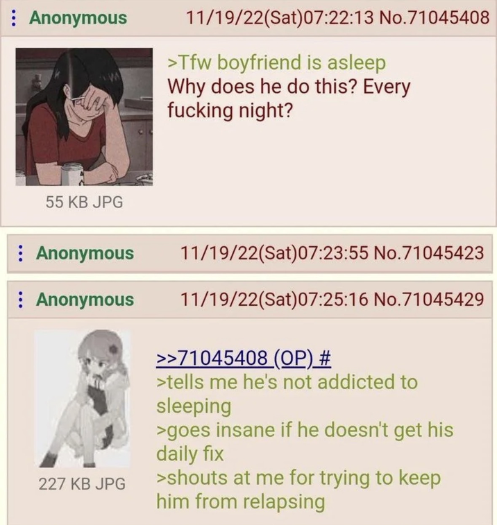 : Anonymous 11/19/22(Sat) 07:22:13 No.71045408 >Tfw boyfriend is asleep Why does he do this? Every f------ night? 55 KB JPG : Anonymous Anonymous 227 KB JPG 11/19/22(Sat)07:23:55 No.71045423 11/19/22(Sat) 07:25:16 No.71045429 >>71045408 (OP) # >tells me he's not addicted to sleeping >goes insane if he doesn't get his daily fix >shouts at me for trying to keep him from relapsing